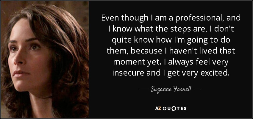 Even though I am a professional, and I know what the steps are, I don't quite know how I'm going to do them, because I haven't lived that moment yet. I always feel very insecure and I get very excited. - Suzanne Farrell