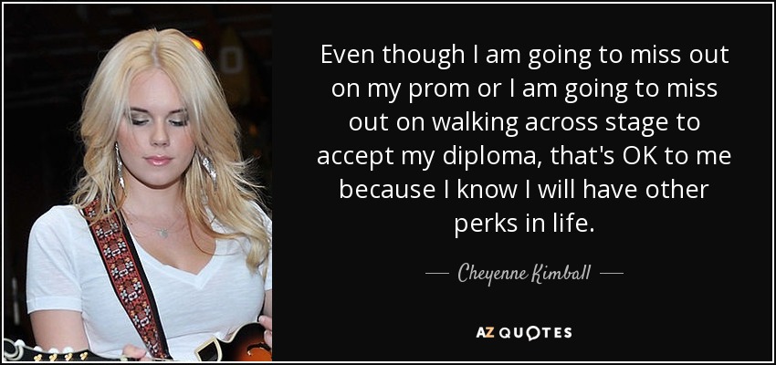 Even though I am going to miss out on my prom or I am going to miss out on walking across stage to accept my diploma, that's OK to me because I know I will have other perks in life. - Cheyenne Kimball