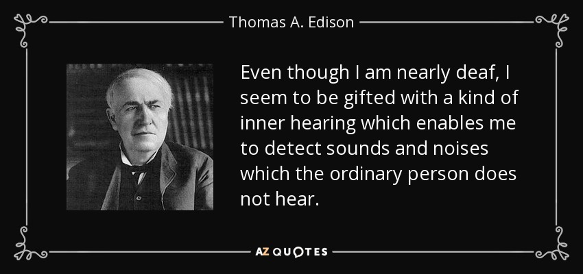 Even though I am nearly deaf, I seem to be gifted with a kind of inner hearing which enables me to detect sounds and noises which the ordinary person does not hear. - Thomas A. Edison