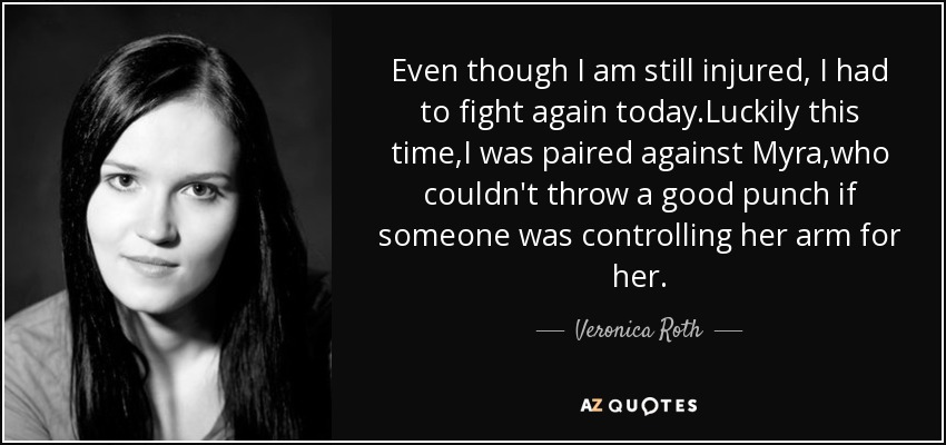 Even though I am still injured, I had to fight again today.Luckily this time,I was paired against Myra,who couldn't throw a good punch if someone was controlling her arm for her. - Veronica Roth