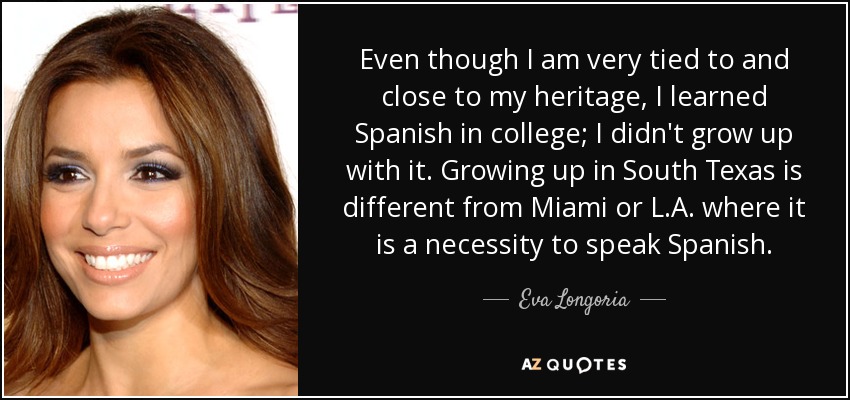 Even though I am very tied to and close to my heritage, I learned Spanish in college; I didn't grow up with it. Growing up in South Texas is different from Miami or L.A. where it is a necessity to speak Spanish. - Eva Longoria