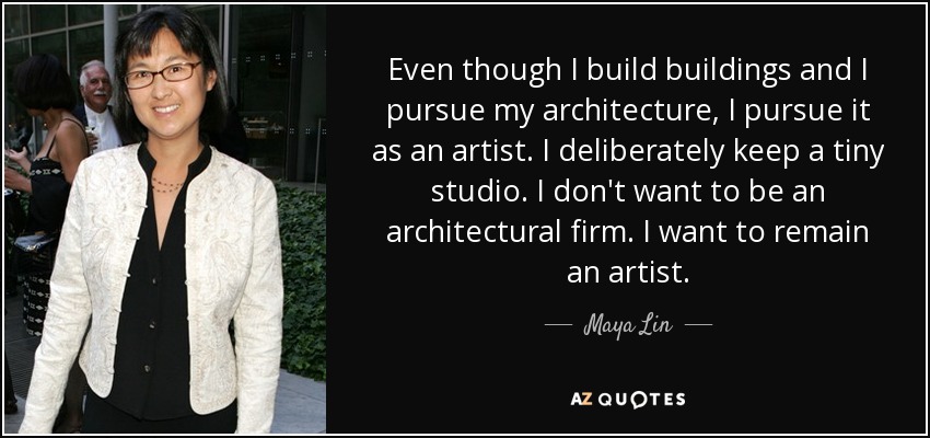 Even though I build buildings and I pursue my architecture, I pursue it as an artist. I deliberately keep a tiny studio. I don't want to be an architectural firm. I want to remain an artist. - Maya Lin