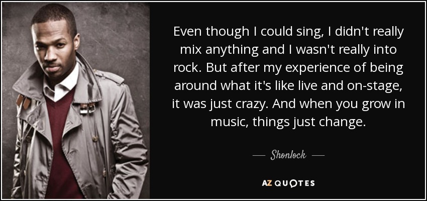 Even though I could sing, I didn't really mix anything and I wasn't really into rock. But after my experience of being around what it's like live and on-stage, it was just crazy. And when you grow in music, things just change. - Shonlock