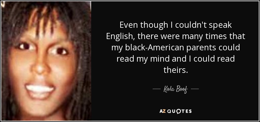 Even though I couldn't speak English, there were many times that my black-American parents could read my mind and I could read theirs. - Kola Boof