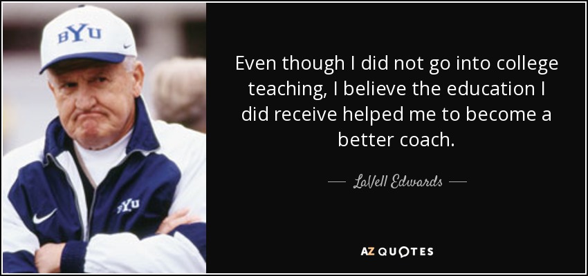 Even though I did not go into college teaching, I believe the education I did receive helped me to become a better coach. - LaVell Edwards