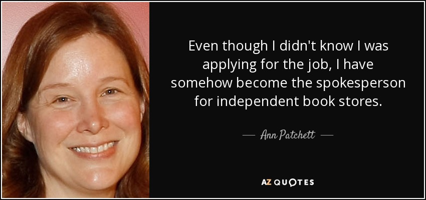 Even though I didn't know I was applying for the job, I have somehow become the spokesperson for independent book stores. - Ann Patchett