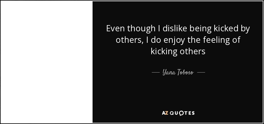 Even though I dislike being kicked by others, I do enjoy the feeling of kicking others - Yana Toboso
