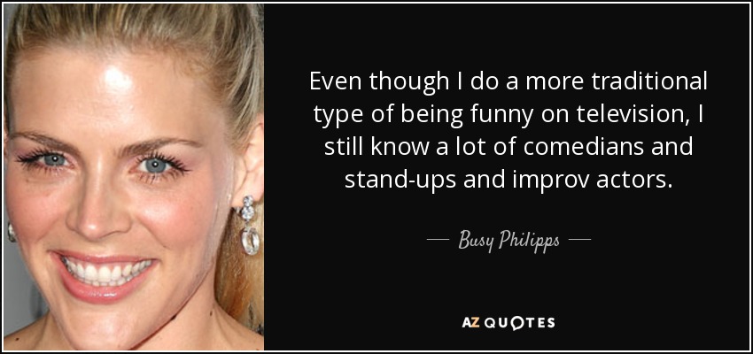 Even though I do a more traditional type of being funny on television, I still know a lot of comedians and stand-ups and improv actors. - Busy Philipps