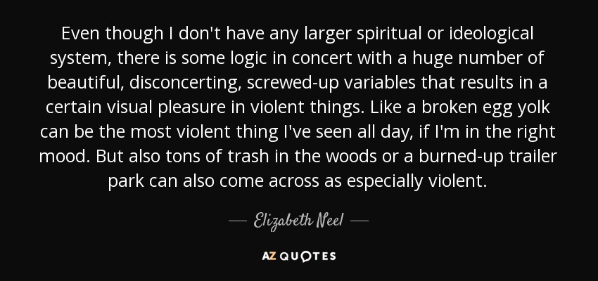 Even though I don't have any larger spiritual or ideological system, there is some logic in concert with a huge number of beautiful, disconcerting, screwed-up variables that results in a certain visual pleasure in violent things. Like a broken egg yolk can be the most violent thing I've seen all day, if I'm in the right mood. But also tons of trash in the woods or a burned-up trailer park can also come across as especially violent. - Elizabeth Neel