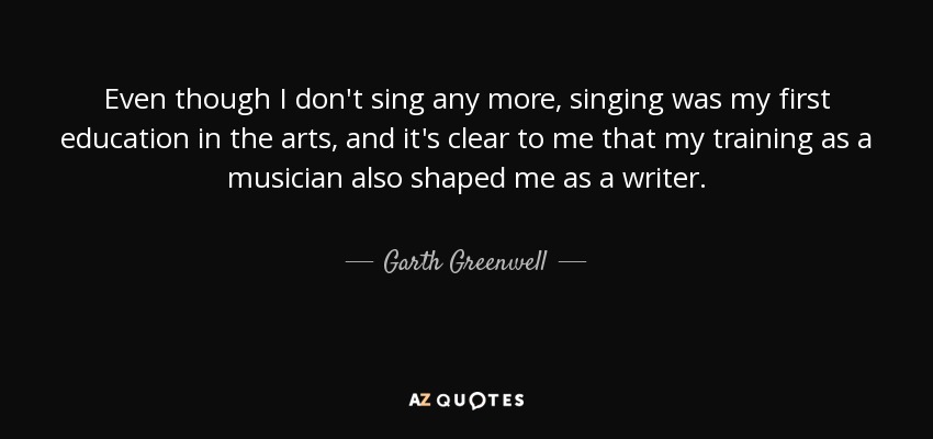 Even though I don't sing any more, singing was my first education in the arts, and it's clear to me that my training as a musician also shaped me as a writer. - Garth Greenwell