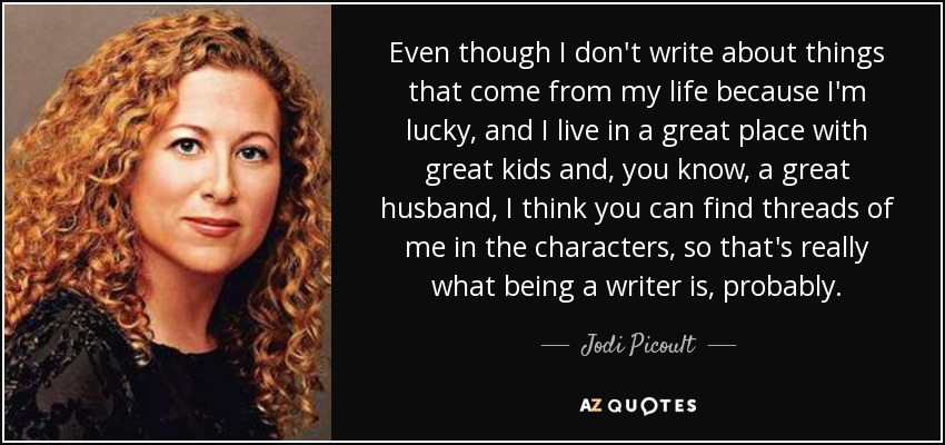 Even though I don't write about things that come from my life because I'm lucky, and I live in a great place with great kids and, you know, a great husband, I think you can find threads of me in the characters, so that's really what being a writer is, probably. - Jodi Picoult