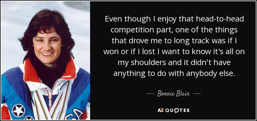 Even though I enjoy that head-to-head competition part, one of the things that drove me to long track was if I won or if I lost I want to know it's all on my shoulders and it didn't have anything to do with anybody else. - Bonnie Blair