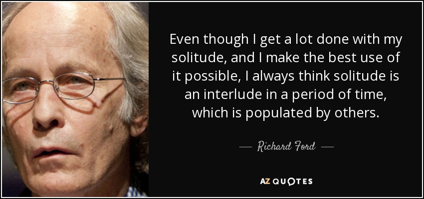 Even though I get a lot done with my solitude, and I make the best use of it possible, I always think solitude is an interlude in a period of time, which is populated by others. - Richard Ford
