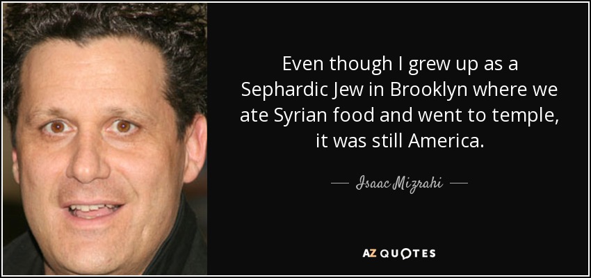 Even though I grew up as a Sephardic Jew in Brooklyn where we ate Syrian food and went to temple, it was still America. - Isaac Mizrahi