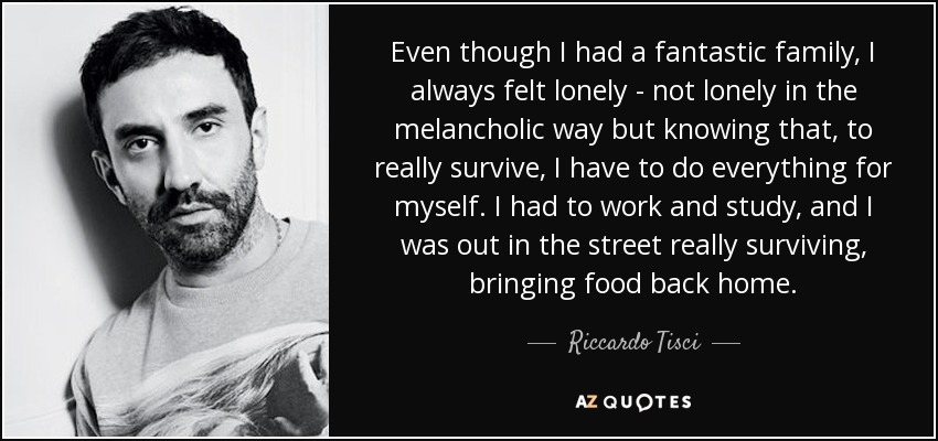 Even though I had a fantastic family, I always felt lonely - not lonely in the melancholic way but knowing that, to really survive, I have to do everything for myself. I had to work and study, and I was out in the street really surviving, bringing food back home. - Riccardo Tisci