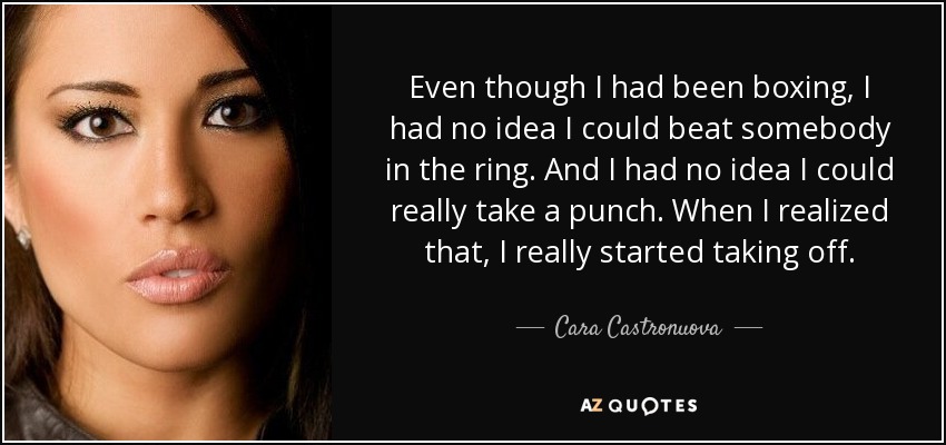 Even though I had been boxing, I had no idea I could beat somebody in the ring. And I had no idea I could really take a punch. When I realized that, I really started taking off. - Cara Castronuova