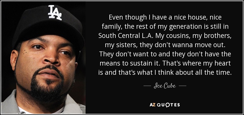 Even though I have a nice house, nice family, the rest of my generation is still in South Central L.A. My cousins, my brothers, my sisters, they don't wanna move out. They don't want to and they don't have the means to sustain it. That's where my heart is and that's what I think about all the time. - Ice Cube