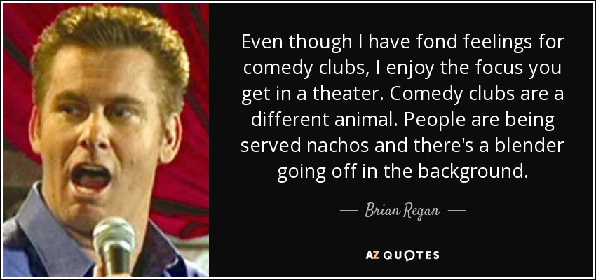 Even though I have fond feelings for comedy clubs, I enjoy the focus you get in a theater. Comedy clubs are a different animal. People are being served nachos and there's a blender going off in the background. - Brian Regan