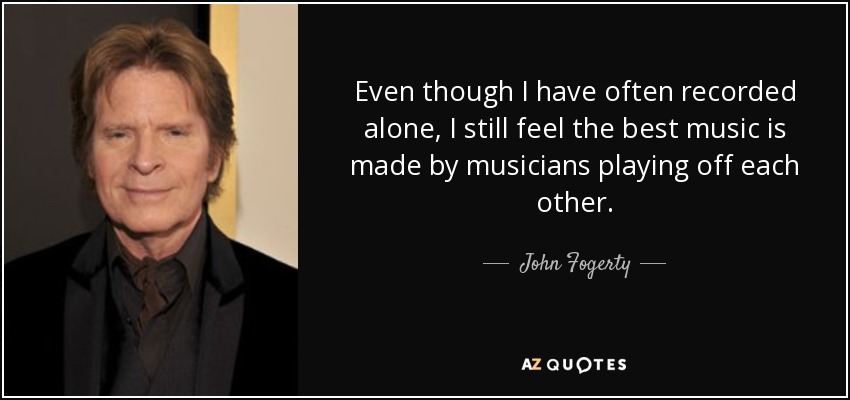 Even though I have often recorded alone, I still feel the best music is made by musicians playing off each other. - John Fogerty