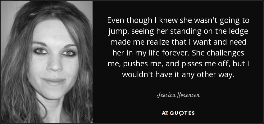 Even though I knew she wasn't going to jump, seeing her standing on the ledge made me realize that I want and need her in my life forever. She challenges me, pushes me, and pisses me off, but I wouldn't have it any other way. - Jessica Sorensen