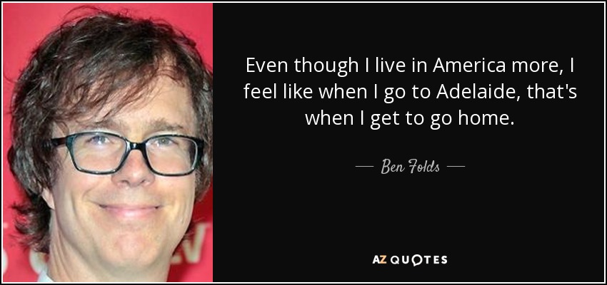 Even though I live in America more, I feel like when I go to Adelaide, that's when I get to go home. - Ben Folds