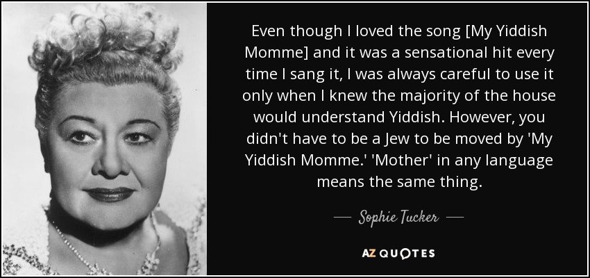 Even though I loved the song [My Yiddish Momme] and it was a sensational hit every time I sang it, I was always careful to use it only when I knew the majority of the house would understand Yiddish. However, you didn't have to be a Jew to be moved by 'My Yiddish Momme.' 'Mother' in any language means the same thing. - Sophie Tucker