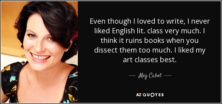 Even though I loved to write, I never liked English lit. class very much. I think it ruins books when you dissect them too much. I liked my art classes best. - Meg Cabot