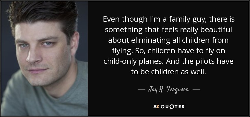 Even though I'm a family guy, there is something that feels really beautiful about eliminating all children from flying. So, children have to fly on child-only planes. And the pilots have to be children as well. - Jay R. Ferguson