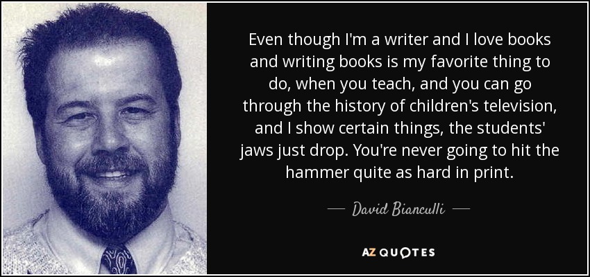 Even though I'm a writer and I love books and writing books is my favorite thing to do, when you teach, and you can go through the history of children's television, and I show certain things, the students' jaws just drop. You're never going to hit the hammer quite as hard in print. - David Bianculli