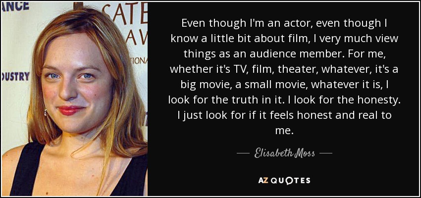 Even though I'm an actor, even though I know a little bit about film, I very much view things as an audience member. For me, whether it's TV, film, theater, whatever, it's a big movie, a small movie, whatever it is, I look for the truth in it. I look for the honesty. I just look for if it feels honest and real to me. - Elisabeth Moss