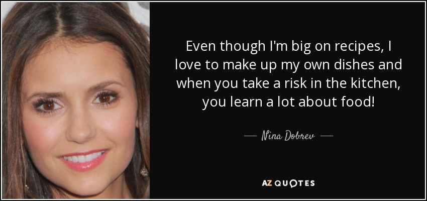 Even though I'm big on recipes, I love to make up my own dishes and when you take a risk in the kitchen, you learn a lot about food! - Nina Dobrev
