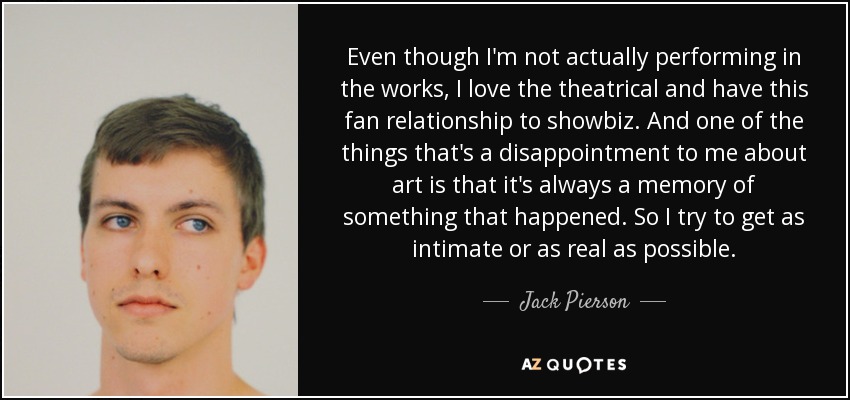 Even though I'm not actually performing in the works, I love the theatrical and have this fan relationship to showbiz. And one of the things that's a disappointment to me about art is that it's always a memory of something that happened. So I try to get as intimate or as real as possible. - Jack Pierson