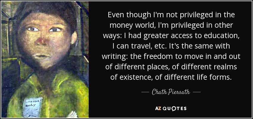 Even though I'm not privileged in the money world, I'm privileged in other ways: I had greater access to education, I can travel, etc. It's the same with writing: the freedom to move in and out of different places, of different realms of existence, of different life forms. - Chath Piersath