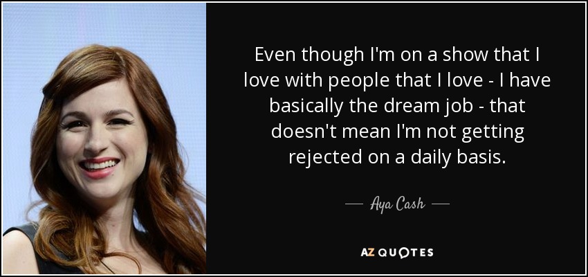 Even though I'm on a show that I love with people that I love - I have basically the dream job - that doesn't mean I'm not getting rejected on a daily basis. - Aya Cash