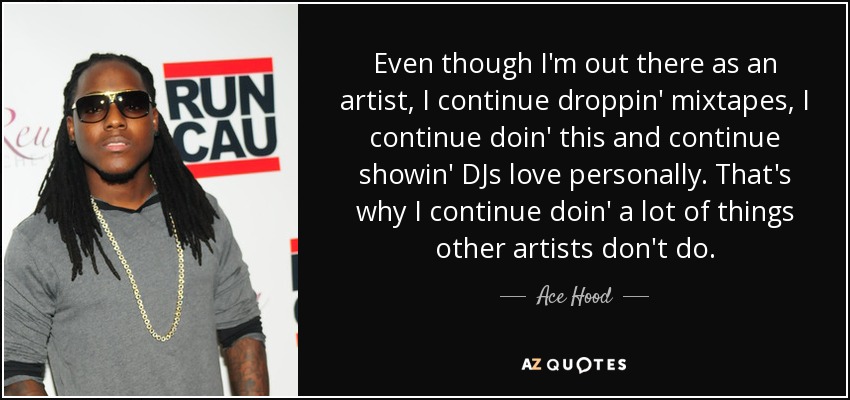 Even though I'm out there as an artist, I continue droppin' mixtapes, I continue doin' this and continue showin' DJs love personally. That's why I continue doin' a lot of things other artists don't do. - Ace Hood