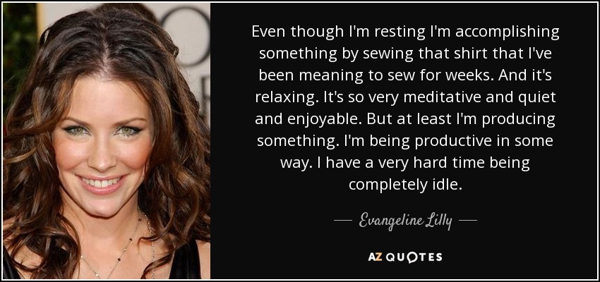 Even though I'm resting I'm accomplishing something by sewing that shirt that I've been meaning to sew for weeks. And it's relaxing. It's so very meditative and quiet and enjoyable. But at least I'm producing something. I'm being productive in some way. I have a very hard time being completely idle. - Evangeline Lilly