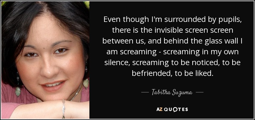 Even though I'm surrounded by pupils, there is the invisible screen screen between us, and behind the glass wall I am screaming - screaming in my own silence, screaming to be noticed, to be befriended, to be liked. - Tabitha Suzuma