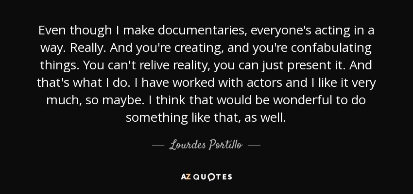 Even though I make documentaries, everyone's acting in a way. Really. And you're creating, and you're confabulating things. You can't relive reality, you can just present it. And that's what I do. I have worked with actors and I like it very much, so maybe. I think that would be wonderful to do something like that, as well. - Lourdes Portillo