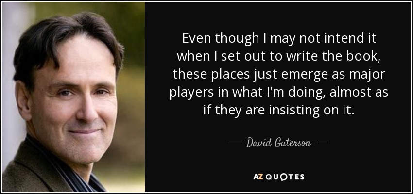 Even though I may not intend it when I set out to write the book, these places just emerge as major players in what I'm doing, almost as if they are insisting on it. - David Guterson