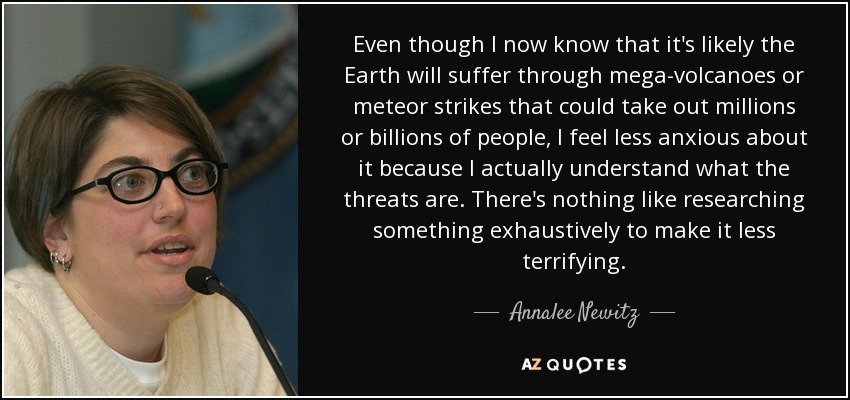 Even though I now know that it's likely the Earth will suffer through mega-volcanoes or meteor strikes that could take out millions or billions of people, I feel less anxious about it because I actually understand what the threats are. There's nothing like researching something exhaustively to make it less terrifying. - Annalee Newitz