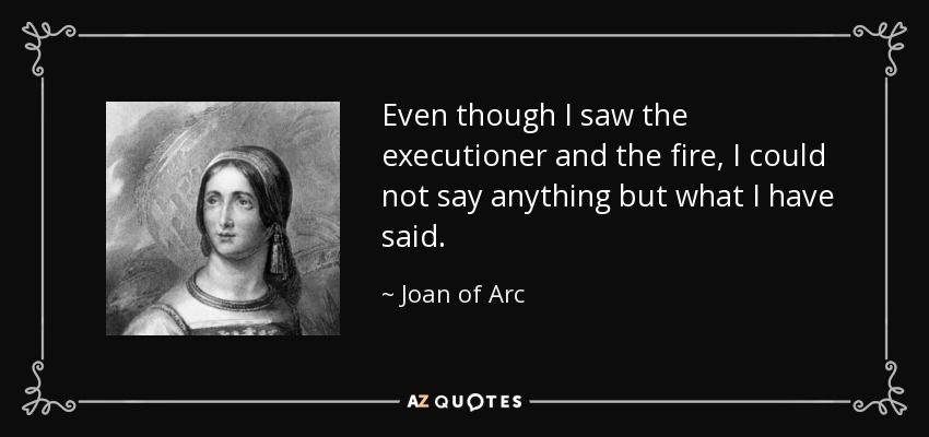 Even though I saw the executioner and the fire, I could not say anything but what I have said. - Joan of Arc