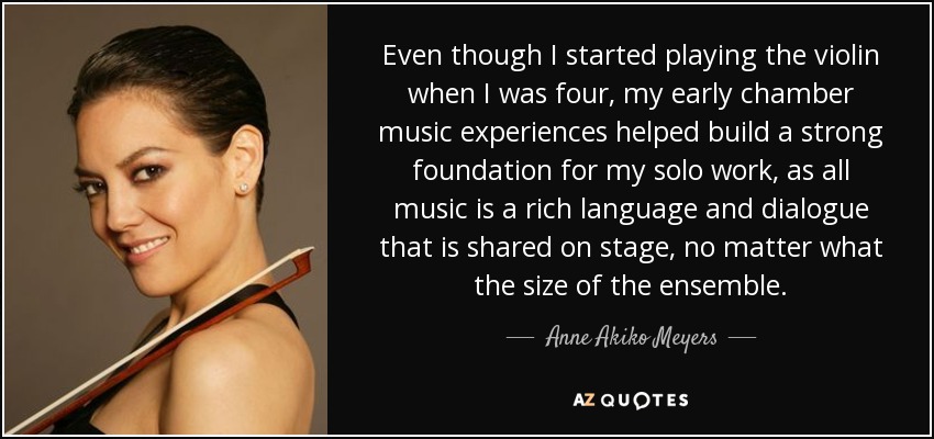 Even though I started playing the violin when I was four, my early chamber music experiences helped build a strong foundation for my solo work, as all music is a rich language and dialogue that is shared on stage, no matter what the size of the ensemble. - Anne Akiko Meyers