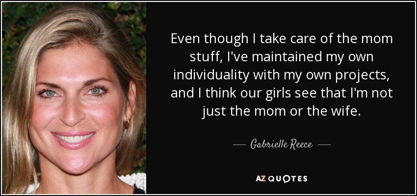 Even though I take care of the mom stuff, I've maintained my own individuality with my own projects, and I think our girls see that I'm not just the mom or the wife. - Gabrielle Reece
