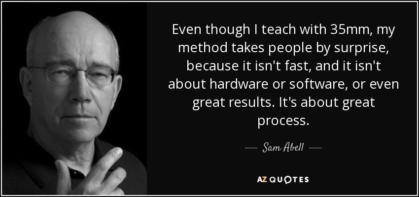 Even though I teach with 35mm, my method takes people by surprise, because it isn't fast, and it isn't about hardware or software, or even great results. It's about great process. - Sam Abell