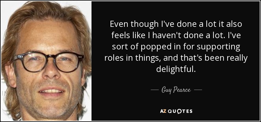 Even though I've done a lot it also feels like I haven't done a lot. I've sort of popped in for supporting roles in things, and that's been really delightful. - Guy Pearce