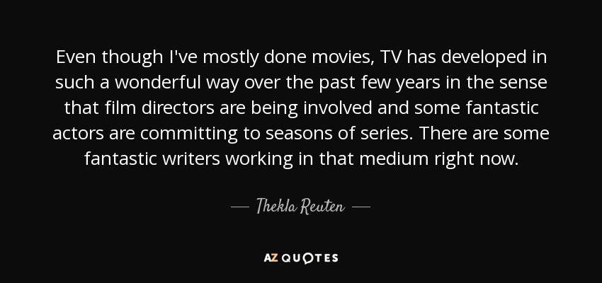 Even though I've mostly done movies, TV has developed in such a wonderful way over the past few years in the sense that film directors are being involved and some fantastic actors are committing to seasons of series. There are some fantastic writers working in that medium right now. - Thekla Reuten
