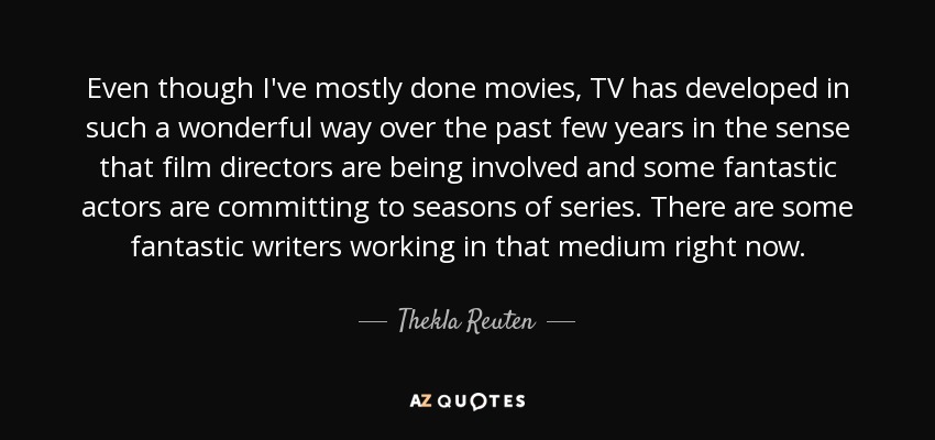 Even though I've mostly done movies, TV has developed in such a wonderful way over the past few years in the sense that film directors are being involved and some fantastic actors are committing to seasons of series. There are some fantastic writers working in that medium right now. - Thekla Reuten