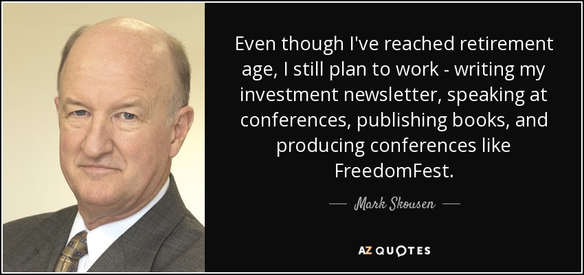 Even though I've reached retirement age, I still plan to work - writing my investment newsletter, speaking at conferences, publishing books, and producing conferences like FreedomFest. - Mark Skousen