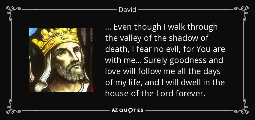 ... Even though I walk through the valley of the shadow of death, I fear no evil, for You are with me... Surely goodness and love will follow me all the days of my life, and I will dwell in the house of the Lord forever. - David