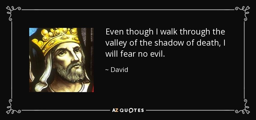 Even though I walk through the valley of the shadow of death, I will fear no evil. - David